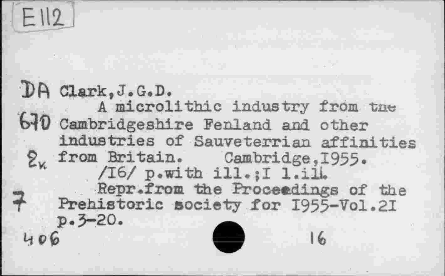 ﻿EI12
Clark.J.G.D.
A microlithic industry from tnt; bit) Cambridgeshire Fenland and other industries of Sauveterrian affinities from Britain.	Cambridge,I955»
/16/ p.with ill.;I l.ilL
,	Repr.from the Proceedings of the
Г Prehistoric society for I955-Vol.2I p.5-20.	Ä
4 oÇ>	l€